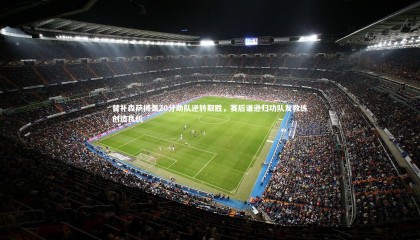 ng体育_替补森萨博轰20分助队逆转取胜，赛后谦逊归功队友教练创造良机