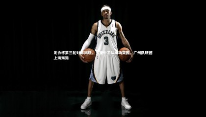 ng体育平台-足协杯第三轮对阵揭晓，五支中乙队成功突围，广州队硬撼上海海港